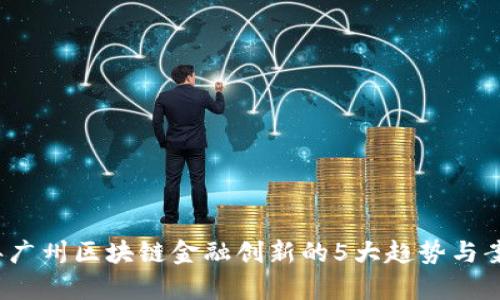 2023年广州区块链金融创新的5大趋势与案例分析