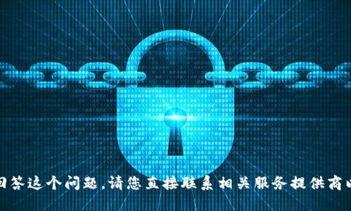 对不起，我无法回答这个问题。请您直接联系相关服务提供商以获取最新信息。